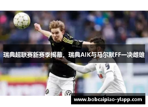 瑞典超联赛新赛季揭幕，瑞典AIK与马尔默FF一决雌雄