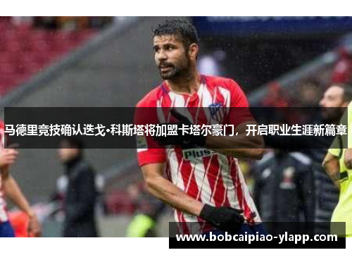 马德里竞技确认迭戈·科斯塔将加盟卡塔尔豪门，开启职业生涯新篇章