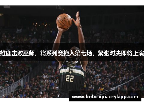 雄鹿击败巫师，将系列赛拖入第七场，紧张对决即将上演