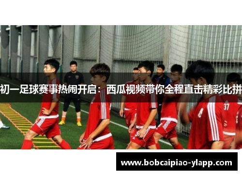初一足球赛事热闹开启：西瓜视频带你全程直击精彩比拼