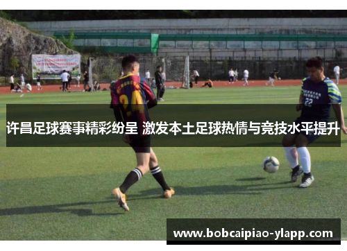 许昌足球赛事精彩纷呈 激发本土足球热情与竞技水平提升