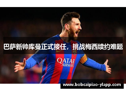 巴萨新帅库曼正式接任，挑战梅西续约难题