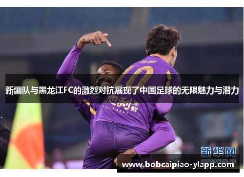 新疆队与黑龙江FC的激烈对抗展现了中国足球的无限魅力与潜力