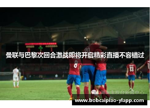 曼联与巴黎次回合激战即将开启精彩直播不容错过