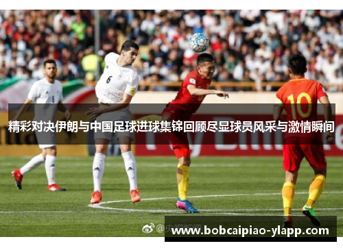 精彩对决伊朗与中国足球进球集锦回顾尽显球员风采与激情瞬间